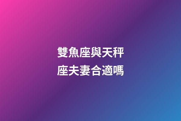雙魚座與天秤座夫妻合適嗎-第1張-星座運勢-玄機派