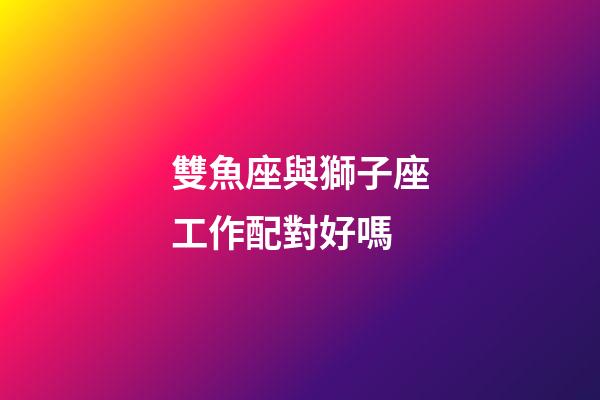 雙魚座與獅子座工作配對好嗎-第1張-星座運勢-玄機派