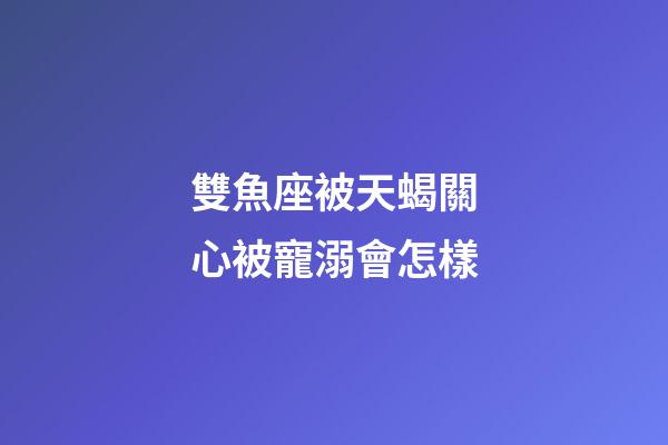 雙魚座被天蝎關心被寵溺會怎樣-第1張-星座運勢-玄機派