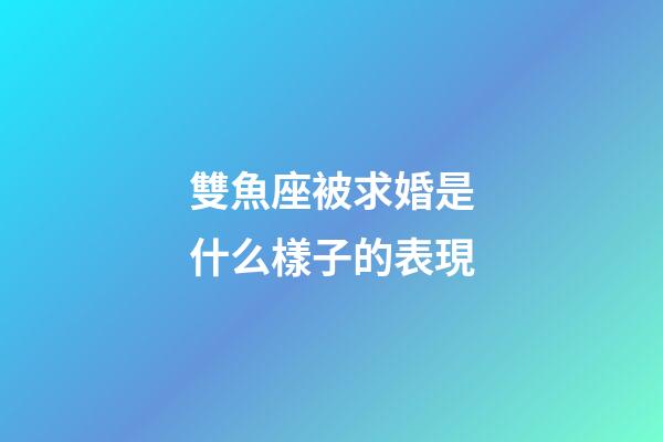 雙魚座被求婚是什么樣子的表現-第1張-星座運勢-玄機派