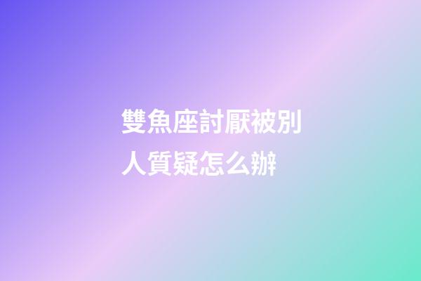 雙魚座討厭被別人質疑怎么辦-第1張-星座運勢-玄機派