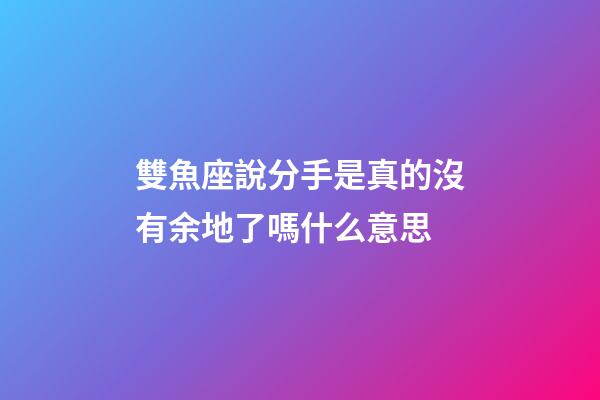 雙魚座說分手是真的沒有余地了嗎什么意思