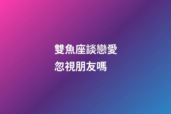 雙魚座談戀愛忽視朋友嗎-第1張-星座運(yùn)勢(shì)-玄機(jī)派