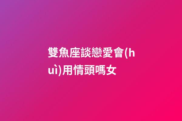 雙魚座談戀愛會(huì)用情頭嗎女-第1張-星座運(yùn)勢-玄機(jī)派