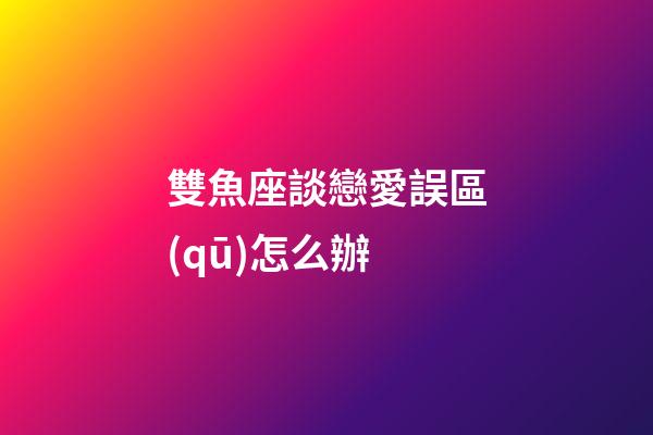 雙魚座談戀愛誤區(qū)怎么辦-第1張-星座運勢-玄機(jī)派
