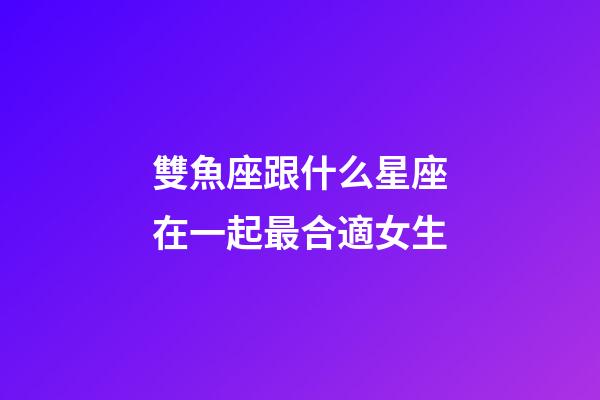 雙魚座跟什么星座在一起最合適女生-第1張-星座運勢-玄機派