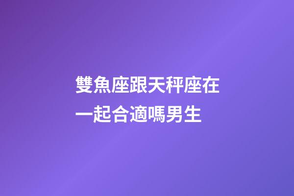雙魚座跟天秤座在一起合適嗎男生-第1張-星座運勢-玄機派