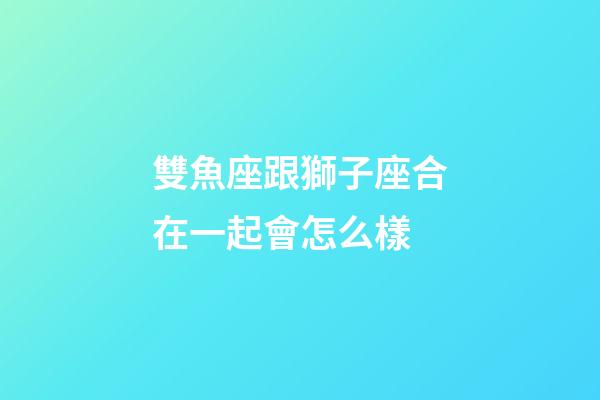 雙魚座跟獅子座合在一起會怎么樣-第1張-星座運勢-玄機派