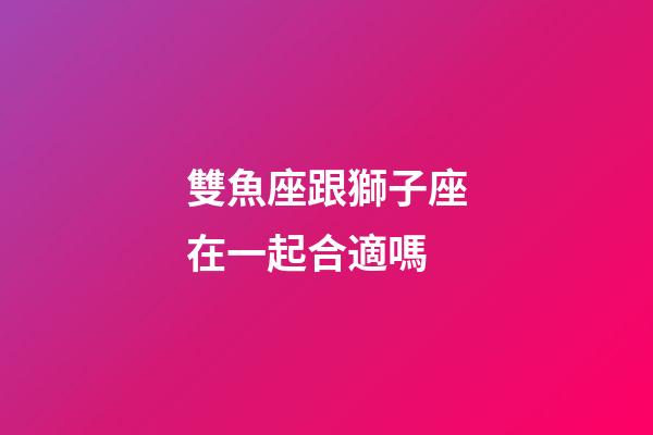雙魚座跟獅子座在一起合適嗎-第1張-星座運(yùn)勢(shì)-玄機(jī)派
