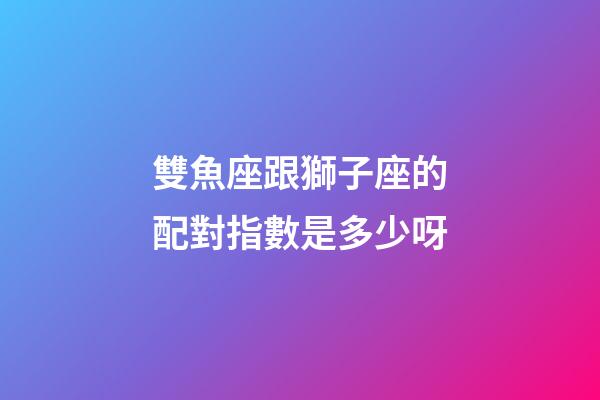 雙魚座跟獅子座的配對指數是多少呀-第1張-星座運勢-玄機派