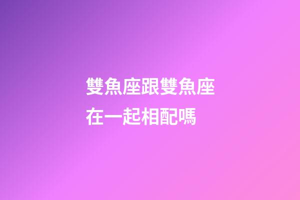雙魚座跟雙魚座在一起相配嗎-第1張-星座運勢-玄機派