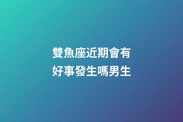 雙魚座近期會有好事發生嗎男生-第1張-星座運勢-玄機派