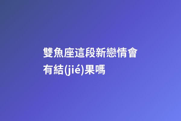 雙魚座這段新戀情會有結(jié)果嗎-第1張-星座運勢-玄機派