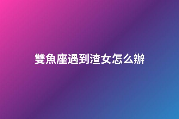 雙魚座遇到渣女怎么辦-第1張-星座運勢-玄機派