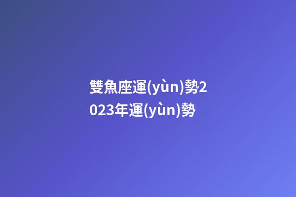 雙魚座運(yùn)勢2023年運(yùn)勢（雙魚座2023下半年運(yùn)勢如何）-第1張-星座運(yùn)勢-玄機(jī)派