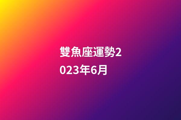 雙魚座運勢2023年6月-第1張-星座運勢-玄機派