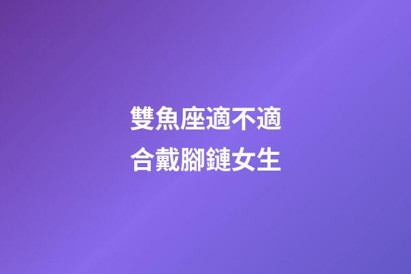 雙魚座適不適合戴腳鏈女生-第1張-星座運(yùn)勢-玄機(jī)派