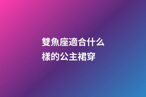 雙魚座適合什么樣的公主裙穿-第1張-星座運勢-玄機派