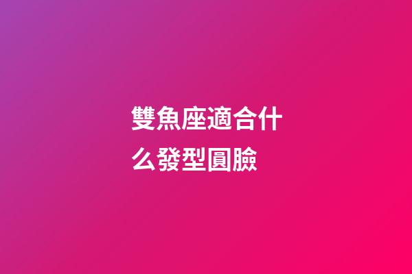 雙魚座適合什么發型圓臉-第1張-星座運勢-玄機派