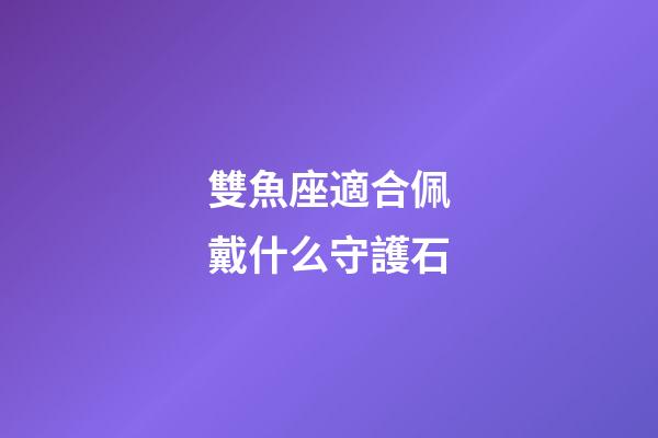 雙魚座適合佩戴什么守護石-第1張-星座運勢-玄機派