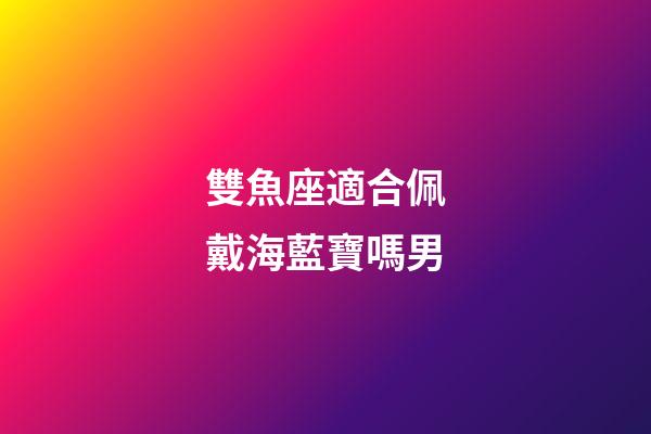 雙魚座適合佩戴海藍寶嗎男-第1張-星座運勢-玄機派