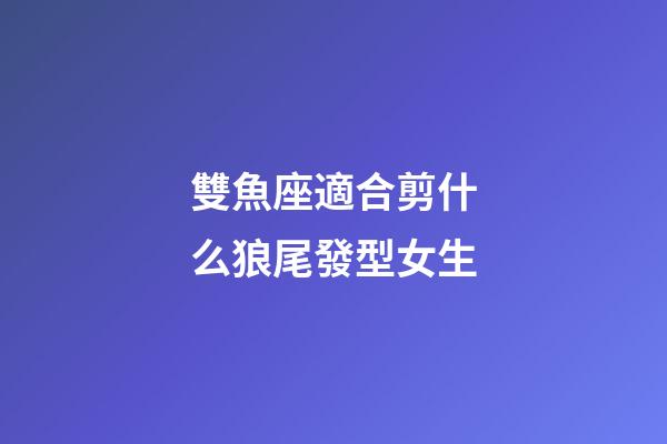 雙魚座適合剪什么狼尾發型女生-第1張-星座運勢-玄機派