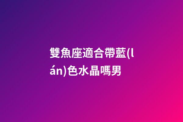 雙魚座適合帶藍(lán)色水晶嗎男-第1張-星座運(yùn)勢-玄機(jī)派