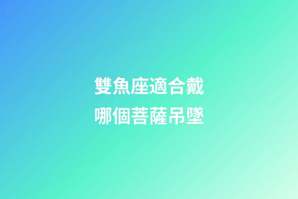 雙魚座適合戴哪個菩薩吊墜-第1張-星座運勢-玄機派