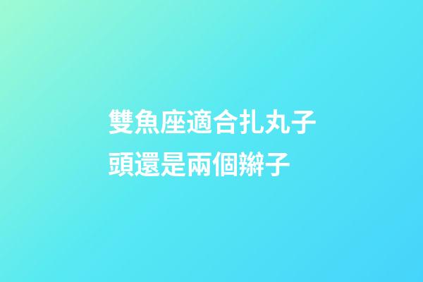 雙魚座適合扎丸子頭還是兩個辮子-第1張-星座運勢-玄機派
