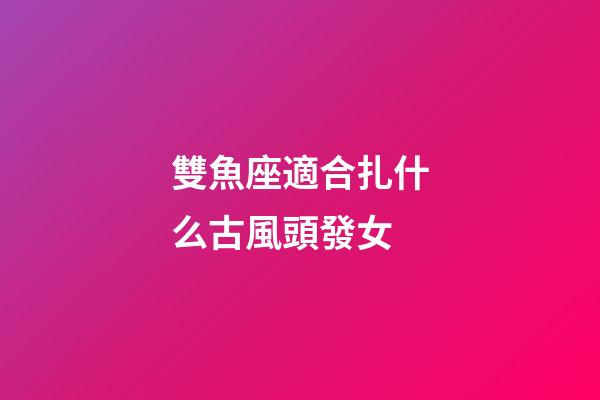 雙魚座適合扎什么古風頭發女-第1張-星座運勢-玄機派