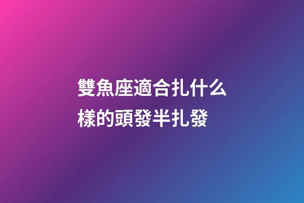 雙魚座適合扎什么樣的頭發半扎發-第1張-星座運勢-玄機派