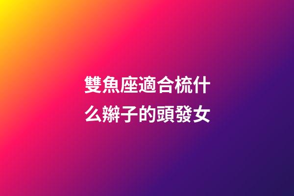 雙魚座適合梳什么辮子的頭發女-第1張-星座運勢-玄機派