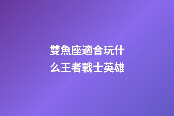 雙魚座適合玩什么王者戰士英雄-第1張-星座運勢-玄機派