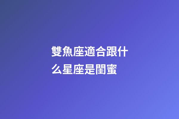 雙魚座適合跟什么星座是閨蜜-第1張-星座運勢-玄機派