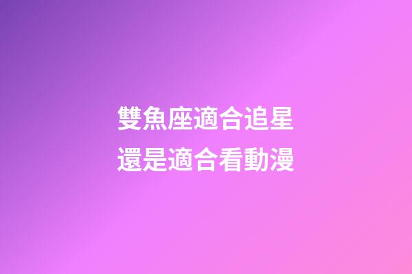 雙魚座適合追星還是適合看動漫-第1張-星座運勢-玄機派