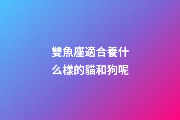 雙魚座適合養什么樣的貓和狗呢-第1張-星座運勢-玄機派