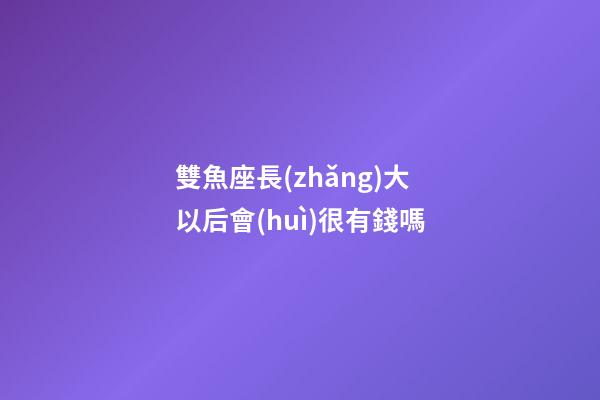 雙魚座長(zhǎng)大以后會(huì)很有錢嗎-第1張-星座運(yùn)勢(shì)-玄機(jī)派