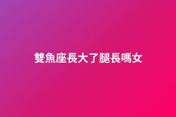 雙魚座長大了腿長嗎女-第1張-星座運勢-玄機派