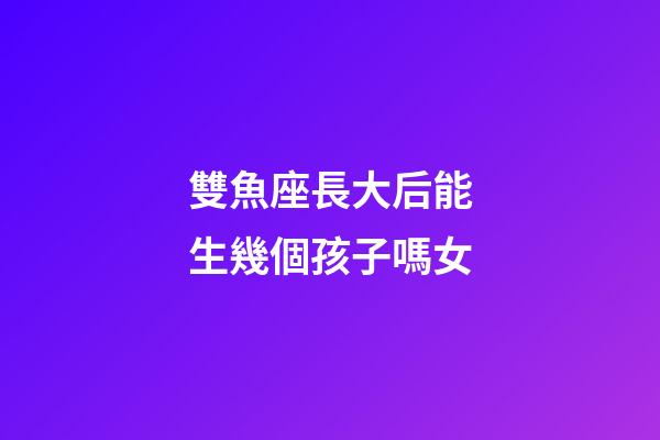 雙魚座長大后能生幾個孩子嗎女-第1張-星座運勢-玄機派