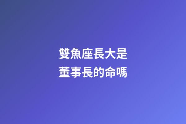 雙魚座長大是董事長的命嗎-第1張-星座運勢-玄機派