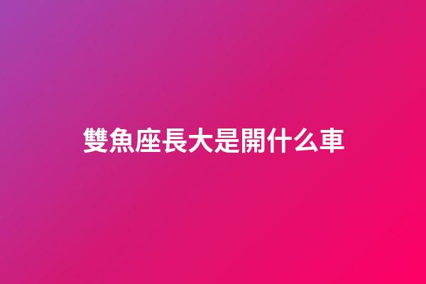 雙魚座長大是開什么車-第1張-星座運勢-玄機派
