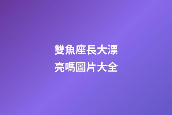 雙魚座長大漂亮嗎圖片大全-第1張-星座運勢-玄機派