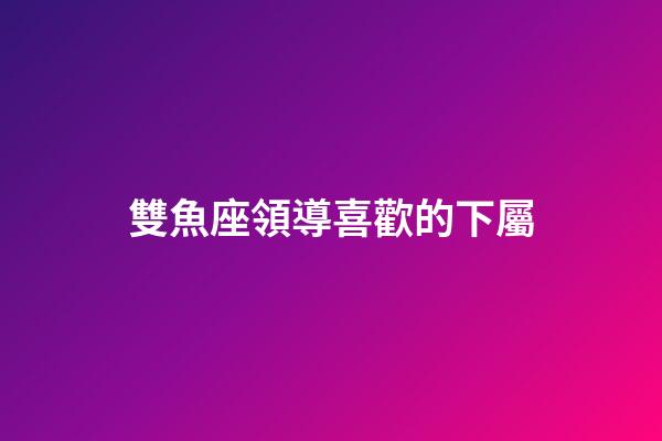 雙魚座領導喜歡的下屬-第1張-星座運勢-玄機派
