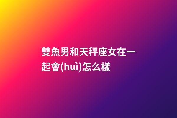 雙魚男和天秤座女在一起會(huì)怎么樣-第1張-星座運(yùn)勢-玄機(jī)派