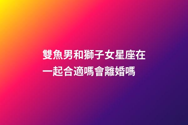 雙魚男和獅子女星座在一起合適嗎會離婚嗎-第1張-星座運勢-玄機派