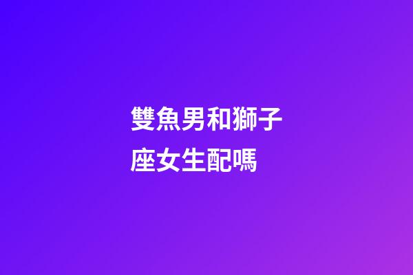 雙魚男和獅子座女生配嗎-第1張-星座運勢-玄機派