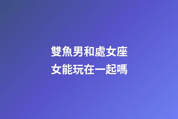 雙魚男和處女座女能玩在一起嗎-第1張-星座運勢-玄機派
