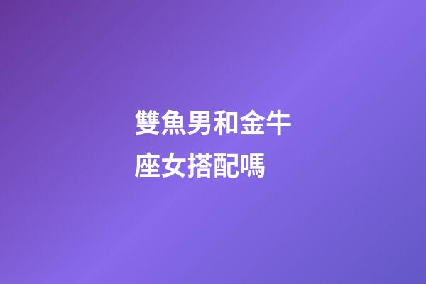 雙魚男和金牛座女搭配嗎-第1張-星座運勢-玄機派