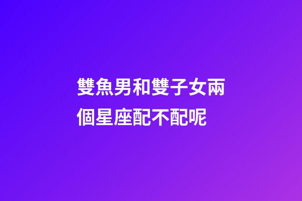 雙魚男和雙子女兩個星座配不配呢-第1張-星座運勢-玄機派
