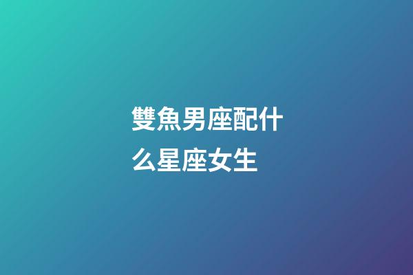 雙魚男座配什么星座女生-第1張-星座運勢-玄機派